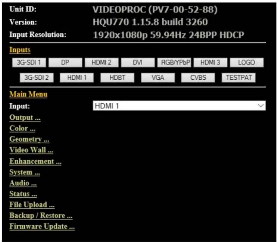 Unit ID: VIDEOPROC (PV7-00-52-88) Version: HQU770 1.15.8 build 3260 Input Resolution: 1920x1080p 59.94Hz 24BPP HDCP Inputs 3G-SDI 1 DP HDMI 2 DVI RGB/YPbP HDMI 3 LOGO 3G-SDI 2 HDMI 1 HDBT VGA CVBS TESTPAT Main Menu Input: HDMI 1 Output ... Color ... Geometry ... Video Wall ... Enhancement ... System ... Audio ... Status ... File Upload ... Backup / Restore ... Firmware Update ...