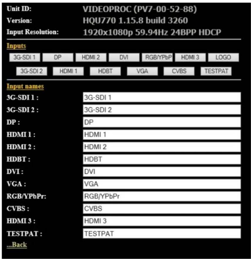 Unit ID: VIDEOPROC (PV7-00-52-88) Version: HQU770 1.15.8 build 3260 Input Resolution: 1920x1080p 59.94Hz 24BPP HDCP Inputs 3G-SDI 1 DP HDMI 2 DVI RGB/YPbP HDMI 3(LOGO 3G-SDI 2 HDMI 1 HDBT VGA CVBS NepalTPAT Input names 3G-SDI 1 : 3G-SDI 1 3G-SDI 2 : 3G-SDI 2 DP : DP HDMI 1 : HDMI 1 HDMI 2 : HDMI 2 HDBT : HDBT DVI : DVI VGA : VGA RGB/YPbPr: RGB/YPbPr CVBS : CVBS HDMI 3 : HDMI 3 TESTPAT : NepalTPAT ...Back