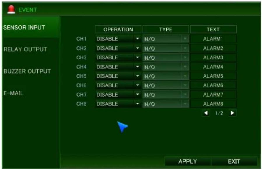 EVENT SENSOR INPUT RELAY OUTPUT BUZZER OUTPUT E-MAIL CH1 DISABLE N/O ALARM1 CH2 DISABLE N/O ALARM2 CH3 DISABLE N/O ALARM3 CH4 DISABLE N/O ALARM4 CH5 DISABLE N/O ALARM5 CH6 DISABLE N/O ALARM6 CH7 DISABLE N/O ALARM7 CH8 DISABLE N/O ALARM8 1/2 APPLY EXIT
