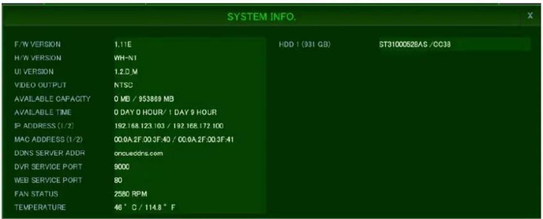 SYSTEM INFO. F/W VERSION 1.11E HDD 1 (931 GB) ST31000528AS /CC38 H/W VERSION WH-NT UI VERSION 1.2.D_M VIDEO OUTPUT NTSC AVAILABLE CAPACITY 0 MB / 953809 MB AVAILABLE TIME 0 DAY 0 HOUR/ 1 DAY 9 HOUR IP ADDRESS (1/2) 192.168.123.103 / 192.168.172.100 MAC ADDRESS (1/2) 00:0A.2F:00.3F:40 / 00:0A.2F:00.3F:41 DDNS SERVER ADDR oncueddns.com DVR SERVICE PORT 9000 WEB SERVICE PORT 80 FAN STATUS 2580 RPM TEMPERATURE 46 °C / 114.8 °F