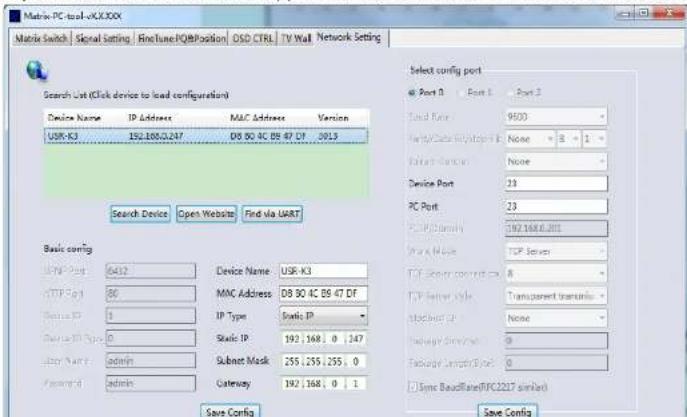 Matrix-PC tool-xkx.xxx Matrix Switch | Signal Setting | FindTune PQ@Position | OSD CTRL | TV Wall | Network Setting Search List (Click device to load configuration) Device Name IP Address MAC Address Version USR-K3 192.1886.0.247 D8 80 4C 89 47 DF 0015 Search Device Open Website Find via UART Basic config TCP Port 6412 Device Name: USR-K3 TCP Port 80 MAC Address D8 80 4C 89 47 DF Service IP 1 IP Type Static IP Service IP Type 0 Static IP 192 ; 168 ; 0 ; 147 ASP Port admin Subset Mask 255 ; 255 ; 255 ; 0 Password admin Gateway Gateway Gateway Gateway Gateway Gateway Gateway Gateway Gateway Gateway Gateway Gateway Gateway Gateway Gateway Gateway Gateway Gateway Gateway Gateway Gateway Gateway Gateway Gateway Gateway Gateway Gateway Gateway Gateway Gateway Gateway Gateway Gateway Gateway Gateway Gateway Gateway Gateway Gateway Gateway Gateway Gateway Gateway Gateway Gateway Gateway Gateway Gateway Gateway Gateway Gateway Gateway Gateway Gateway Gateway Gateway Gateway Gateway Gateway Gateway Gateway Gateway Gateway Gateway Gateway Gateway Gateway Gateway Gateway Gateway Gateway Gateway Gateway Gateway Gateway Gateway Gateway Gateway Gateway Gateway Gateway Gateway Gateway Gateway Gateway Gateway Gateway Gateway Gateway Gateway Gateway Gateway Gateway Gateway Gateway Gateway Gateway Gateway Gateway Gateway Terminal Select config port Port 1 Port 2 Total Rate 9600 Type/Color Mode/Stop ID None 3 1 Data Bus Type None Device Port 23 PC Port 23 TCP Port 192.1686.001 Port Name TCP Server TCP Server port 8 TCP Server type Transparent terminal Socket port None Package Terminal 0 Package Terminal 0 Sync BaseRate(FC2227 similar) Save Config Save Config