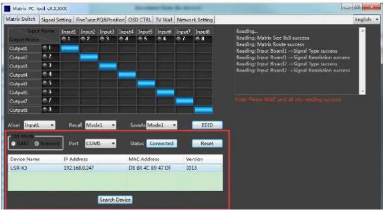Matrix PC tool v00J00X Matrix Switch | Signal Setting | FineTunePQ&Position | OSD CTRL | TV Wall | Network Setting Output Name Input1 Input2 Input3 Input4 Input5 Input6 Input7 Input8 Output1 1 2 3 4 5 6 7 8 Output2 1 Output3 2 Output4 3 Output5 4 Output6 5 Output7 6 Output8 7 Reset Input1 Recall Mode1 SaveA Mode1 ECID UAR1 Network Port COM5 Status Connected Reset Device Name IP Address MAC Address Version LSR-K3 192.168.0.247 D8 B0 4C B9 47 DF 3013 Search Device Reading... Reading: Matrix Size &B success Reading: Matrix Route success Reading: Input Board1 ->Signal Type success Reading: Input Board1 ->Signal Resolution success Reading: Input Board2 ->Signal type success Reading: Input Board2 ->Signal Resolution success Note: Please READ with all info reading success