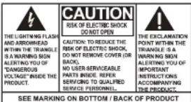 CAUTION RISK OF ELECTRIC SHOCK DO NOT OPEN CAUTION: TO REDUCE THE RISK OF ELECTRIC SHOCK, DO NOT REMOVE COVER (OR BACK). NO USER SERVICEABLE PARTS INSIDE. REFER SERVING TO QUALIFIED SERVICE PERSONNEL. SEE MARKING ON BOTTOM / BACK OF PRODUCT THE EXCLAMATION POINT WITHIN THE TRIANGLE : IS A WARNING SIGN ALERTING YOU OF IMPORTANT INSTRUCTIONS ACCOMPANYING THE PRODUCT