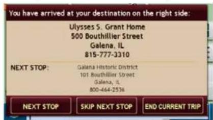 You have arrived at your destination on the right side: Ulysses S. Grant Home 500 Bouthillier Street Galena, IL 815-777-3310 NEXT STOP: Galena Historic District 101 Bouthillier Street Galena, IL 800-464-2536 NEXT STOP SKIP NEXT STOP.END CURRENT TRIP