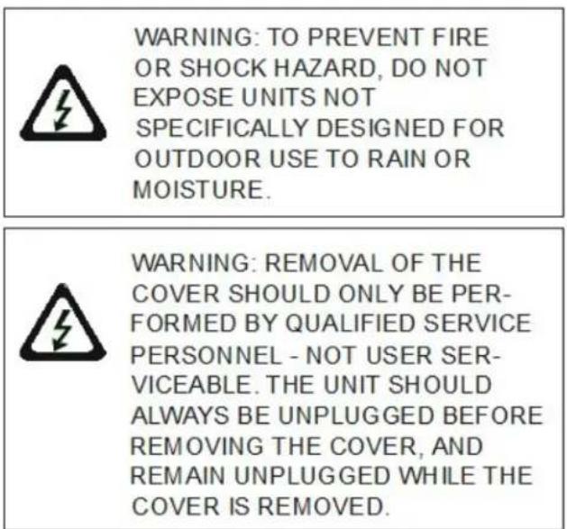 WARNING: TO PREVENT FIRE OR SHOCK HAZARD, DO NOT EXPOSE UNITS NOT SPECIFICALLY DESIGNED FOR OUTDOOR USE TO RAIN OR MOISTURE. WARNING: REMOVAL OF THE COVER SHOULD ONLY BE PER- FORMED BY QUALIFIED SERVICE PERSONNEL - NOT USER SER- VICEABLE. THE UNIT SHOULD ALWAYS BE UNPLUGGED BEFORE REMOVING THE COVER, AND REMAIN UNPLUGGED WHILE THE COVER IS REMOVED.