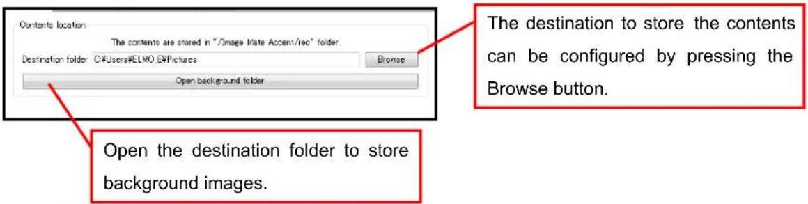 Contents location The contents are stored in "/Image Mate Accent/rec" folder. Destination folder: C:\Users\ELMO_EN\Pictures Browse Open background folder The destination to store the contents can be configured by pressing the Browse button. Open the destination folder to store background images.