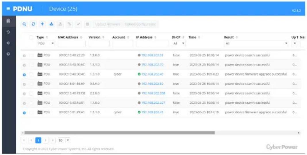 PDNU Device (25) v2.1.2 Type MAC Address Version Account IP Address DHCP Time Result Up T Na PDU All All PDU 00:0C:15:40:72:29 1,3,0,0 192.168.202.93 false 2023-08-25 10:06:14 power device search successful 6... PDU 00:0C:15:40:50:6C 1,3,1,0 192.168.202.70 true 2023-08-25 10:06:14 power device search successful 0... PDU 00:0C:15:40:50:4C 1,3,1,0 cyber 192.168.202.40 true 2023-08-25 10:14:23 power device firmware upgrade successful 0... PDU 00:0C:15:01:56:89 0,8,9,0 192.168.202.60 true 2023-08-25 10:06:14 power device search successful 0... PDU 00:0C:15:40:43:CB 2,2,6,0 192.168.202.208 false 2023-08-25 10:06:14 power device search successful 0... PDU 00:0C:15:40:A8:01 1,1,0,0 192.168.202.207 false 2023-08-25 10:06:14 power device search successful 0... PDU 00:0C:15:01:99:A1 1,3,1,0 cyber 192.168.202.43 true 2023-08-25 10:14:19 power device firmware upgrade successful 0... Copyright © 2022 Cyber Power Systems, Inc. All rights reserved. CyberPower