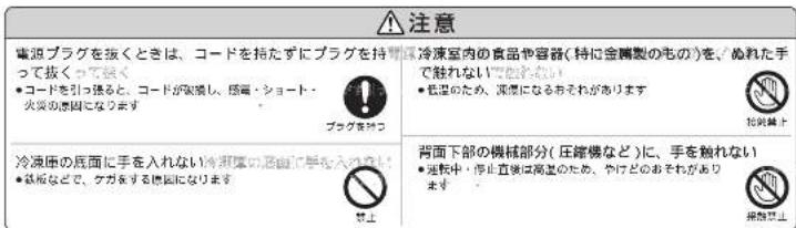 注意 電迫プラグを抜くときは、コードを持たずにプラグを持って抜くってはく ●コードを引っ換ると、コードが実現し、感電・ショート・ 火災の原因になります プラグを抜く 冷凍圧の居面に手を入れない(再凍圧の上部に手を入れない) ●鉄板などで、ケガをする原因になります 禁止 冷凍室内の食品や容器(特に金剛製のものを、ぬれた手で触れない) ●処理のため、処理になるおそれがあります 拡装禁止 背面下部の機械部分(圧縮機など)に、手を触れない ●処理中、停止直接は高差のため、やけどのおそれがあります 発展禁止