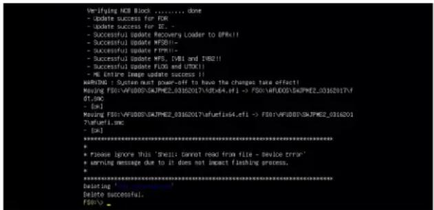 Verifying NCB Block ....... done - Update success for FOR - Update success for IE. - Successful update Recovery Loader to 0F8R!! - Successful update MFSB!! - Successful update FTRP!! - Successful Update MFS, [VBI and IWB21] - Successful Update FLOS and ITOX!! - ME Entire Image update success!! WHMTNG : System must power-off to have the changes take effect! Housing F501:AFUDOSMJPMEZ_031620174.ets -> F501:AFUDOSMJPMEZ_03162017\afuxi\x4.ets of SWC - [OK] Housing F501:AFUDOSMJPMEZ_031620174.ets -> F501:AFUDOSMJPMEZ_03162017\afuxi\x4.ets ?Afuefi.swc - [OK] ********************************************************************** * * Please ignore this 'shell' cannot read from file - double error' * Warning message due to it does not impact flashing process. * ********************************************************************** Desiring 'ud' (unknown) Delete successful. F501