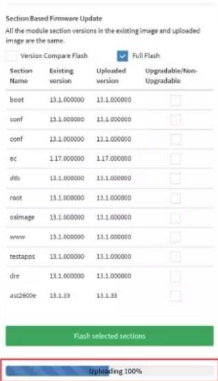 Section Based Firmware Update All the module section versions in the existing image and uploaded image are the same. Version Compare Flash Full Flash Section Name Existing version Uploaded version Upgradable/Non- Upgradable boot 13.1.000000 13.1.000000 conf 13.1.000000 13.1.000000 conf 13.1.000000 13.1.000000 ec 1.17.000000 1.17.000000 dtb 13.1.000000 13.1.000000 root 13.1.000000 13.1.000000 osimage 13.1.000000 13.1.000000 www 13.1.000000 13.1.000000 testapps 13.1.000000 13.1.000000 dre 13.1.000000 13.1.000000 as2600e 13.1.33 13.1.33 Flash selected sections Uploading 100%