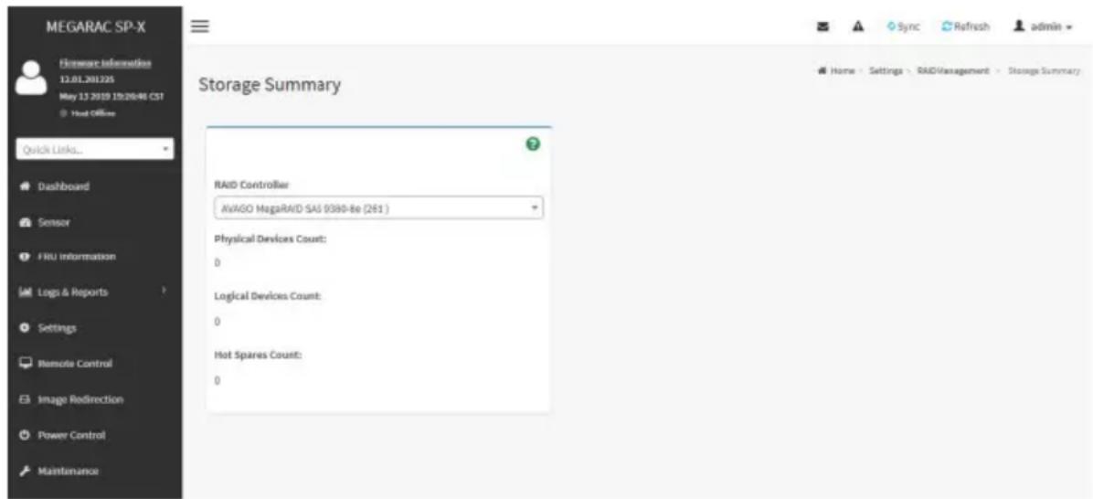 MEGARAC SP-X Fileware Information 12.01.201325 May 13 2019 19:20:46 CST Host Office Quick Links... Dashboard Sensor FRU information Logs & Reports Settings Remote Control Image Redirection Power Control Maintenance Storage Summary RAID Controller AvAGO MagaRAID SAI 9380-Be (261) Physical Devices Count: 0 Logical Devices Count: 0 Hot Spares Count: 0 Sync Refresh admin Home - Settings - RAIDManagement - Storage Summary