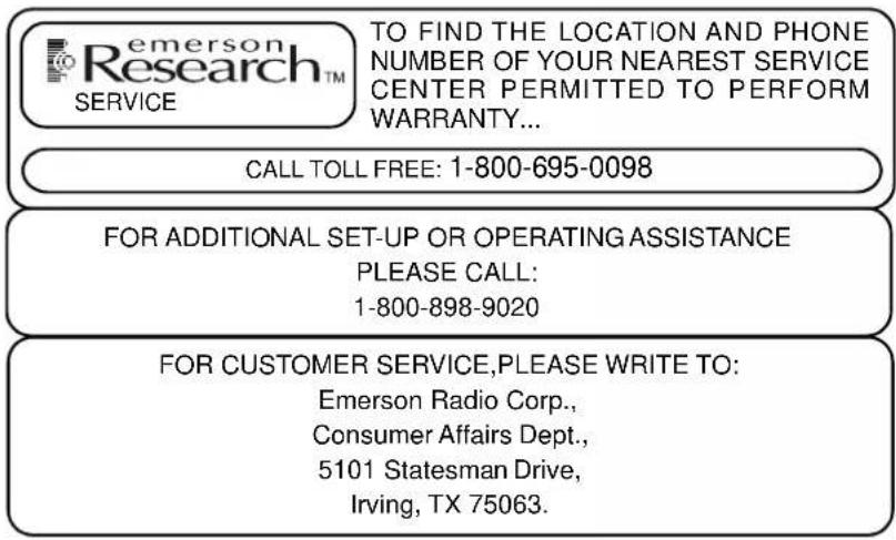emerson Research™ SERVICE TO FIND THE LOCATION AND PHONE NUMBER OF YOUR NEAREST SERVICE CENTER PERMITTED TO PERFORM WARRANTY... CALL TOLL FREE: 1-800-695-0098 FOR ADDITIONAL SET-UP OR OPERATING ASSISTANCE PLEASE CALL: 1-800-898-9020 FOR CUSTOMER SERVICE, PLEASE WRITE TO: Emerson Radio Corp., Consumer Affairs Dept., 5101 Statesman Drive, Irving, TX 75063.
