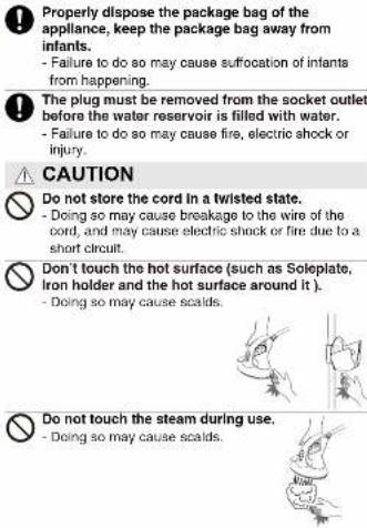 Properly dispose the package bag of the appliance, keep the package bag away from infants. - Failure to do so may cause suffocation of infants from happening. The plug must be removed from the socket outlet before the water reservoir is filled with water. - Failure to do so may cause fire, electric shock or injury. CAUTION Do not store the cord in a twisted state. - Doing so may cause breakage to the wire of the cord, and may cause electric shock or fire due to a short circuit. Don't touch the hot surface (such as Soleplate, iron holder and the hot surface around it). - Doing so may cause scalds. Do not touch the steam during use. - Doing so may cause scalds.