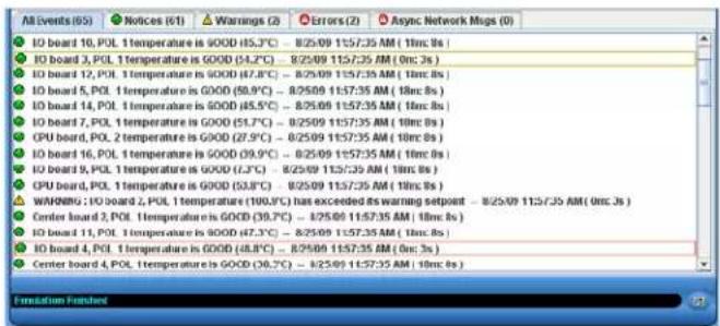All Events (05) ▼ Notices (61) ▲ Warnings (2) ▲ Errors (2) ▲ Async Network Mugs (0) IO board 10, POL 1 temperature is GOOD (45.3°C) - 8/25/09 11:57:35 AM (10m: 8s) IO board 3, POL 1 temperature is GOOD (54.2°C) - 8/25/09 11:57:35 AM (0m: 3s) IO board 12, POL 1 temperature is GOOD (47.8°C) - 8/25/09 11:57:35 AM (10m: 8s) IO board 5, POL 1 temperature is GOOD (58.9°C) - 8/25/09 11:57:35 AM (10m: 8s) IO board 14, POL 1 temperature is GOOD (45.5°C) - 8/25/09 11:57:35 AM (10m: 8s) IO board 7, POL 1 temperature is GOOD (51.7°C) - 8/25/09 11:57:35 AM (10m: 8s) CPU board, POL 2 temperature is GOOD (27.9°C) - 8/25/09 11:57:35 AM (10m: 8s) IO board 16, POL 1 temperature is GOOD (39.9°C) - 8/25/09 11:57:35 AM (10m: 8s) IO board 9, POL 1 temperature is GOOD (7.3°C) - 8/25/09 11:57:35 AM (10m: 8s) CPU board, POL 1 temperature is GOOD (53.8°C) - 8/25/09 11:57:35 AM (10m: 8s) WARNING : IO board 2, POL 1 temperature (100.0°C) has exceeded its warning setpoint - 8/25/09 11:57:35 AM (0m: 3s) Center board 3, POL 1 temperature is GOOD (39.7°C) - 8/25/09 11:57:35 AM (10m: 8s) IO board 11, POL 1 temperature is GOOD (47.3°C) - 8/25/09 11:57:35 AM (10m: 8s) IO board 4, POL 1 temperature is GOOD (48.8°C) - 8/25/09 11:57:35 AM (0m: 3s) Center board 4, POL 1 temperature is GOOD (36.7°C) - 8/25/09 11:57:35 AM (10m: 8s)