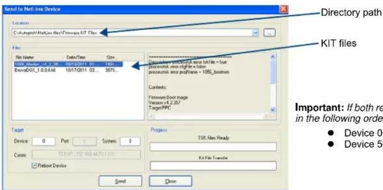 Send to NetLine Device Location C:\Autograph\NetLine files\Kitswe KIT Files File File Name Date/Time Size 1058_Medar_vct_2_38 09/15/2011 01-1058 ExvoaDGT_1.0.0.4.ME 10/17/2011 03-3675... Directory path KIT files Contents: Firmware Boot mode Version:4.2.257/ TargetPPC Important: If both re in the following order. Device 0 Device 50 Process TSK Files Ready Kit File Transfer Send Close