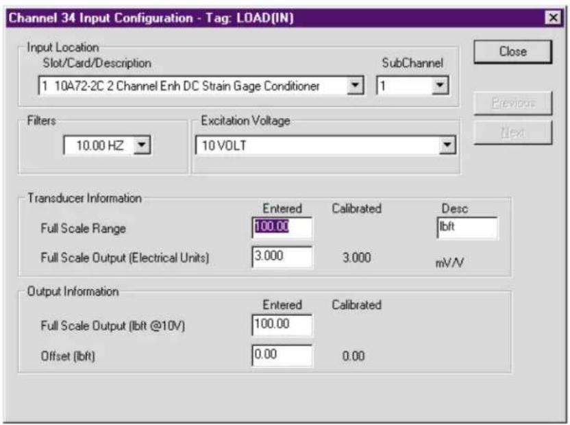 Channel 34 Input Configuration - Tag: LOAD(IN) Input Location Slot/Card/Description 1 10A72-2C 2 Channel Enh DC Strain Gage Conditioner SubChannel 1 1 Close Previous Next Filters 10.00 HZ Excitation Voltage 10 VOLT Transducer Information Full Scale Range 100.00 Full Scale Output (Electrical Units) 3.000 Calibrated 3.000 Desc Ibft mV/V Output Information Full Scale Output (Ibft @10V) 100.00 Offset (Ibft) 0.00 Calibrated 0.00