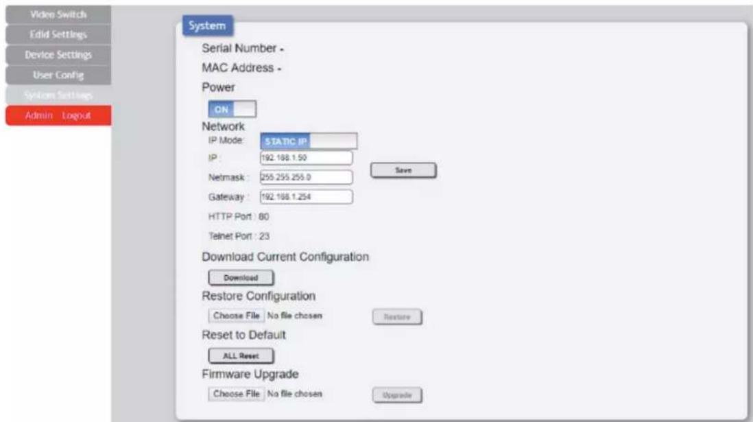 Video Switch Edit Settings Device Settings User Config System Settings Admin Logout System Serial Number - MAC Address - Power ON Network IP Mode: STATIC IP IP: 192.188.1.50 Netmask: 255.255.255.0 Gateway: 192.188.1.254 HTTP Port: 80 Telnet Port: 23 Download Current Configuration Download Restore Configuration Choose File No file chosen Restore Reset to Default ALL Reset Firmware Upgrade Choose File No file chosen Upgrade