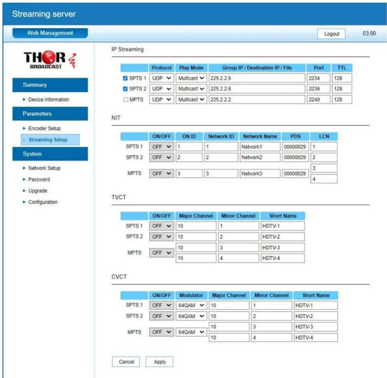 Streaming server Web Management Logout 03:00 THOR BROADCAST Summary ► Device Information Parameters ► Encoder Setup ► Streaming Setup System ► Network Setup ► Password ► Upgrade ► Configuration IP Streaming Protocol Play Mode Group IP / Destination IP / File Port TTL ✓ SPTS 1 UDP ✓ Multicast ✓ 225.2.2.6 2234 128 ✓ SPTS 2 UDP ✓ Multicast ✓ 225.2.2.6 2236 128 □ MPTS UDP ✓ Multicast ✓ 225.2.2.2 2240 128 NIT ON/OFF ON ID Network ID Network Name PDS LCN SPTS 1 OFF ✓ 1 1 Network1 00000029 1 SPTS 2 OFF ✓ 2 2 Network2 00000029 2 MPTS OFF ✓ 3 3 Network3 00000029 3 4 TVCT ON/OFF Major Channel Minor Channel Short Name SPTS 1 OFF ✓ 10 1 HDTV-1 SPTS 2 OFF ✓ 10 2 HDTV-2 MPTS OFF ✓ 10 3 HDTV-3 10 4 HDTV-4 CVCT ON/OFF Modulator Major Channel Minor Channel Short Name SPTS 1 OFF ✓ 64QAM ✓ 10 1 HDTV-1 SPTS 2 OFF ✓ 64QAM ✓ 10 2 HDTV-2 MPTS OFF ✓ 64QAM ✓ 10 3 HDTV-3 10 4 HDTV-4 Cancel Apply