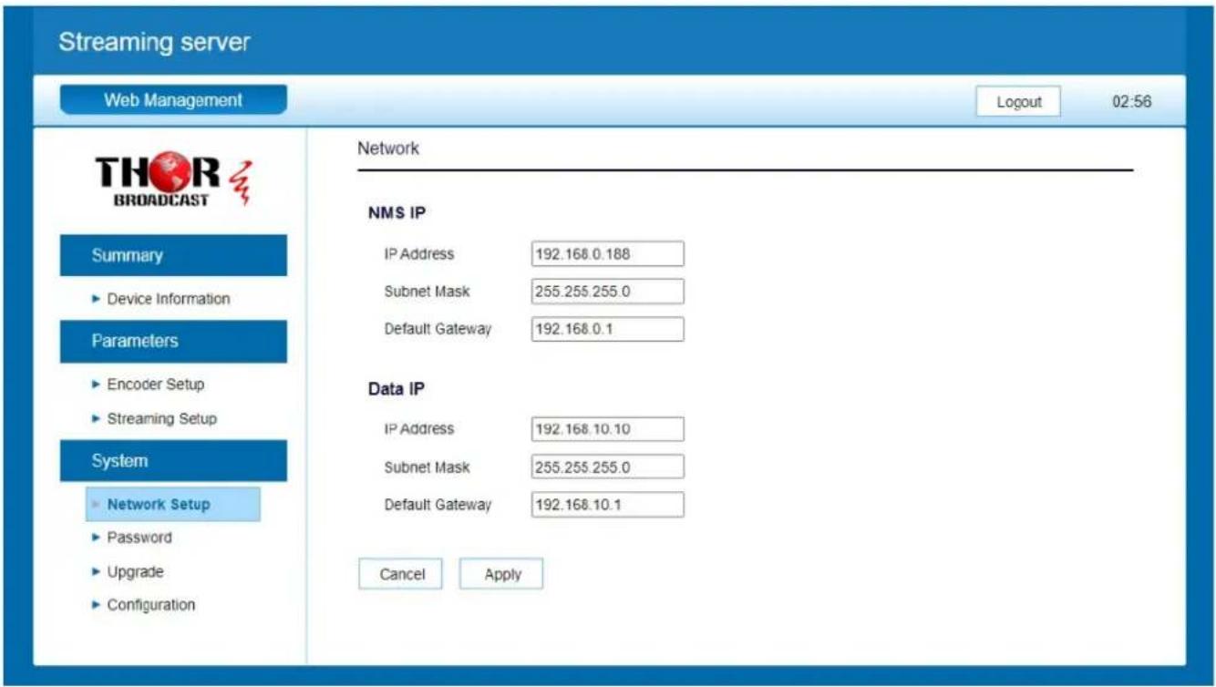 Streaming server Web Management Logout 02:56 THOR BROADCAST Summary ► Device Information Parameters ► Encoder Setup ► Streaming Setup System ► Network Setup ► Password ► Upgrade ► Configuration Network NMS IP IP Address 192.168.0.188 Subnet Mask 255.255.255.0 Default Gateway 192.168.0.1 Data IP IP Address 192.168.10.10 Subnet Mask 255.255.255.0 Default Gateway 192.168.10.1 Cancel Apply