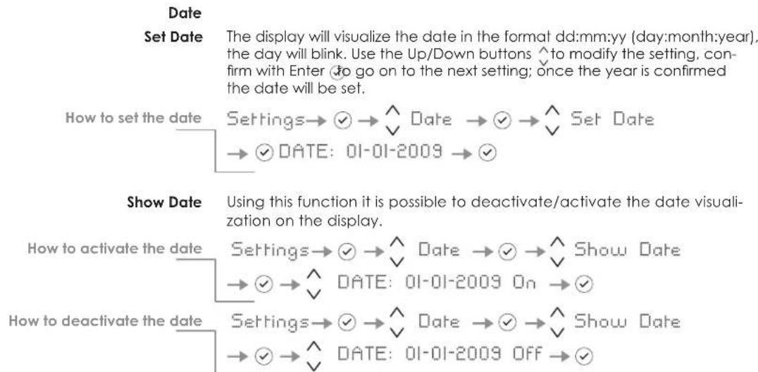 Date Set Date The display will visualize the date in the format dd:mm:yy (day:month:year), the day will blink. Use the Up/Down buttons ^ to modify the setting, confirm with Enter ① go on to the next setting; once the year is confirmed the date will be set. How to set the date Settings→ ✓ → ^ Date → ✓ → ^ Set Date → ✓ DATE: 01-01-2009 → ✓ Show Date Using this function it is possible to deactivate/activate the date visualization on the display. How to activate the date Settings→ ✓ → ^ Date → ✓ → ^ Show Date → ✓ → ^ DATE: 01-01-2009 On → ✓ How to deactivate the date Settings→ ✓ → ^ Date → ✓ → ^ Show Date → ✓ → ^ DATE: 01-01-2009 OFF → ✓