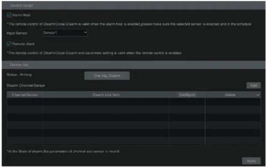 Control model ✓ Alarm Host *The remote control of Disarm/Close Disarm is valid when the alarm host is enabled,please make sure the selected sensor is enabled and in the schedule Input Sensor Sensor1 ✓ Remote client *The remote control of Disarm/Close Disarm and parameters setting is valid when the remote switch is enabled Disarm Set Status : Arming One Key Dream Disarm ChannelSensor Add Channel/Sensor Disarm Link Item Configure Delete *At the State of disarm,the parameters of channel and sensor is invalid Apply
