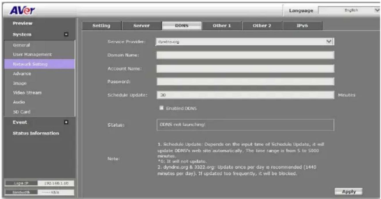 AVer Language English Preview System General User Management Network Setting Advance Image Video Stream Audio SD Card Event Status Information Login IP 192.166.1.10 Bandwidth ---- Mb/s Setting Server DDNS Other 1 Other 2 IPv6 Service Provider: dyndns.org Domain Name: Account Name: Password: Schedule Update: 30 Minutes ■ Enabled DDNS Status: DDNS not launching! Note: 1. Schedule Update: Depends on the input time of Schedule Update, it will update DDNS's web site automatically. The time range is from 5 to 5000 minutes. *0: It will not update. 2. dyndns.org & 3322.org: Update once per day is recommended (1440 minutes per day). If updated too frequently, it will be blocked. Apply