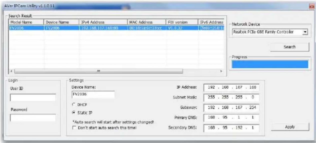 AVer IPCem Utility v1.1.0.11 Search Result Model Name Device Name IPv4 Address MAC Address FW version IPv6 Address FV2006 FV2006 192.168.107.168:80 00:18:1a:0c:25:cc V1.0.32 [fe80::218:13] Login User ID Settings FV2006 IP Address: 192 . 168 . 107 . 168 Subnet Mask: 255 . 255 . 255 . 0 DHCP Gateway: 192 . 168 . 107 . 254 Static IP Primary DNS: 168 . 95 . 1 . 1 *Auto search will start after settings changed! Don't start auto search this time! Secondary DNS: 168 . 95 . 192 . 1 Password Network Device Realtek PCIe GBE Family Controller Search Progress Apply
