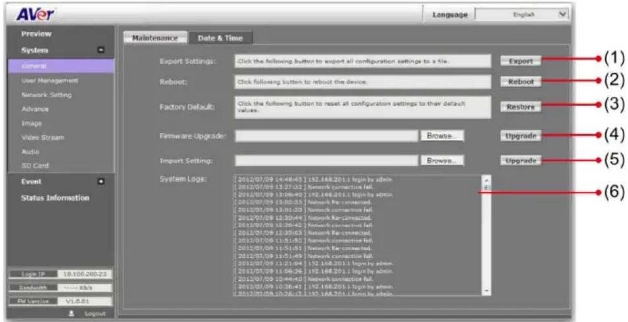 AVer Language English Preview System General User Management Network Setting Advance Image Video Stream Audio SD Card Event Status Information Logx IP 10.100.200.23 Bandwidth **** Rk/s PV Version V1.0.01 Logout Maintenance Date & Time Export Settings: Click the following button to export all configuration settings to a file. Reboot: Click following button to reboot the device. Factory Default: Click the following button to reset all configuration settings to their default values. Firmware Upgrade: Browse... Import Setting: Browse... System Logs: [2012/07/09 14:48:43] 192.168.201.1 login by admin. [2012/07/09 13:27:32] Network connection fail. [2012/07/09 13:06:40] 192.168.201.1 login by admin. [2012/07/09 13:02:33] Network Re-connected. [2012/07/09 13:01:20] Network connection fail. [2012/07/09 12:30:44] Network Re-connected. [2012/07/09 12:30:42] Network connection fail. [2012/07/09 12:30:43] Network Re-connected. [2012/07/09 11:51:52] Network connection fail. [2012/07/09 11:51:51] Network Re-connected. [2012/07/09 11:51:49] Network connection fail. [2012/07/09 11:51:44] 192.168.201.1 login by admin. [2012/07/09 11:06:34] 192.168.201.1 login by admin. [2012/07/09 10:48:40] Network connection fail. [2012/07/09 10:36:41] 192.168.201.1 login by admin. [2012/07/09 10:26:47] 192.168.201.1 login by admin. Export (1) (2) (3) (4) (5) (6)