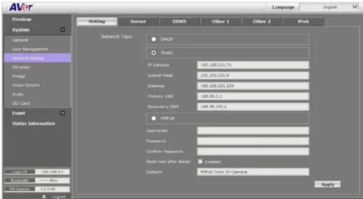 AVer Language English Preview System General User Management Network Setting Advance Image Video Stream Audio SD Card Event Status Information Setting Server DDNS Other 1 Other 2 IPv6 Network Type: DHCP Static IP Address 192.168.201.71 Subset Mask 255.255.255.0 Gateway 192.168.201.254 Primary DNS 168.95.1.1 Secondary DNS 168.95.192.1 PPPoE Username: Password: Confirm Password: Send mail after dialed Enabled Subject: PPPoE From IP Camera Login IP 192.168.0.1 Bandwidth ---- KB/s FW Version V1.0.00 Logout
