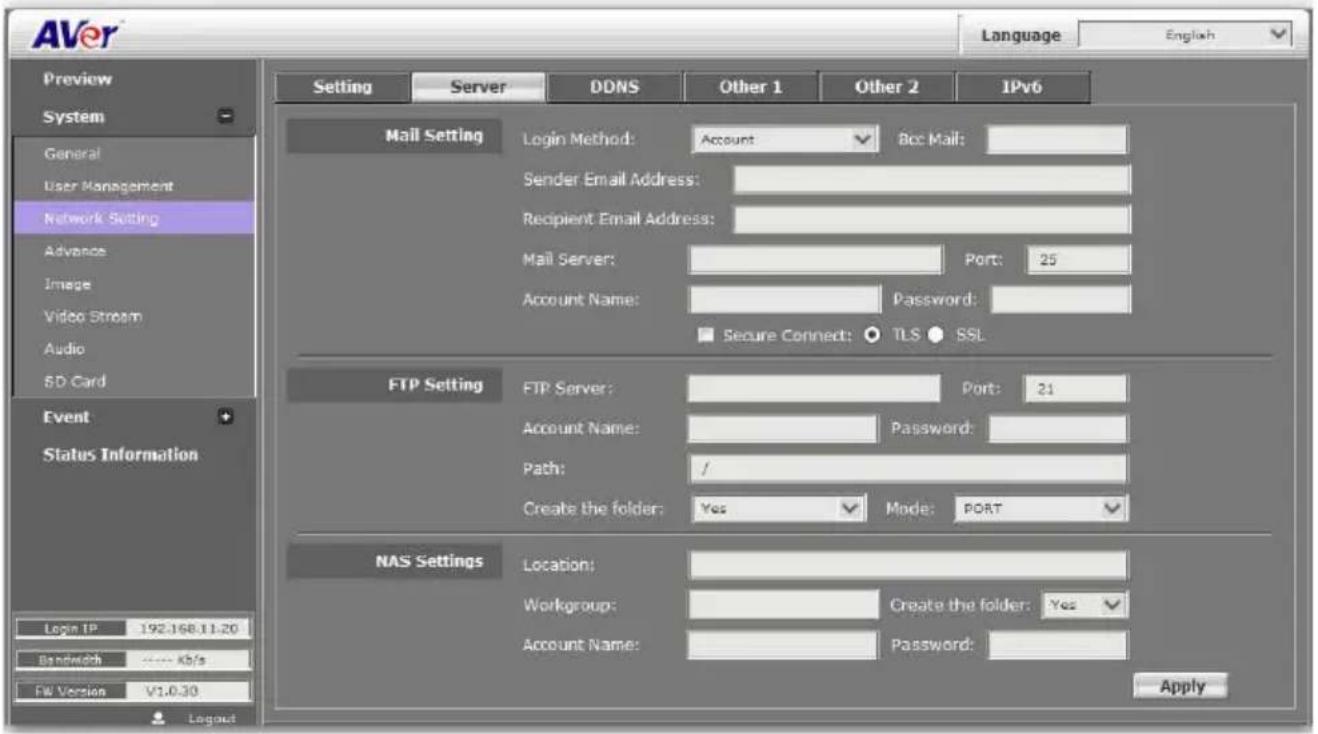 AVer Language English Preview System General User Management Network Setting Advance Image Video Stream Audio 5D Card Event Status Information Login IP 192.168.11.20 Bandwidth ---- Kb/s FW Version V1.0.30 Server DDNS Other 1 Other 2 IPv6 Mail Setting Login Method: Account Bcc Mail: Sender Email Address: Recipient Email Address: Mail Server: Port: 25 Account Name: Password: Secure Connect: TLS SSL FTP Setting FTP Server: Port: 21 Account Name: Password: Path: / Create the folder: Yes Mode: PORT NAS Settings Location: Workgroup: Create the folder: Yes Account Name: Password: Apply
