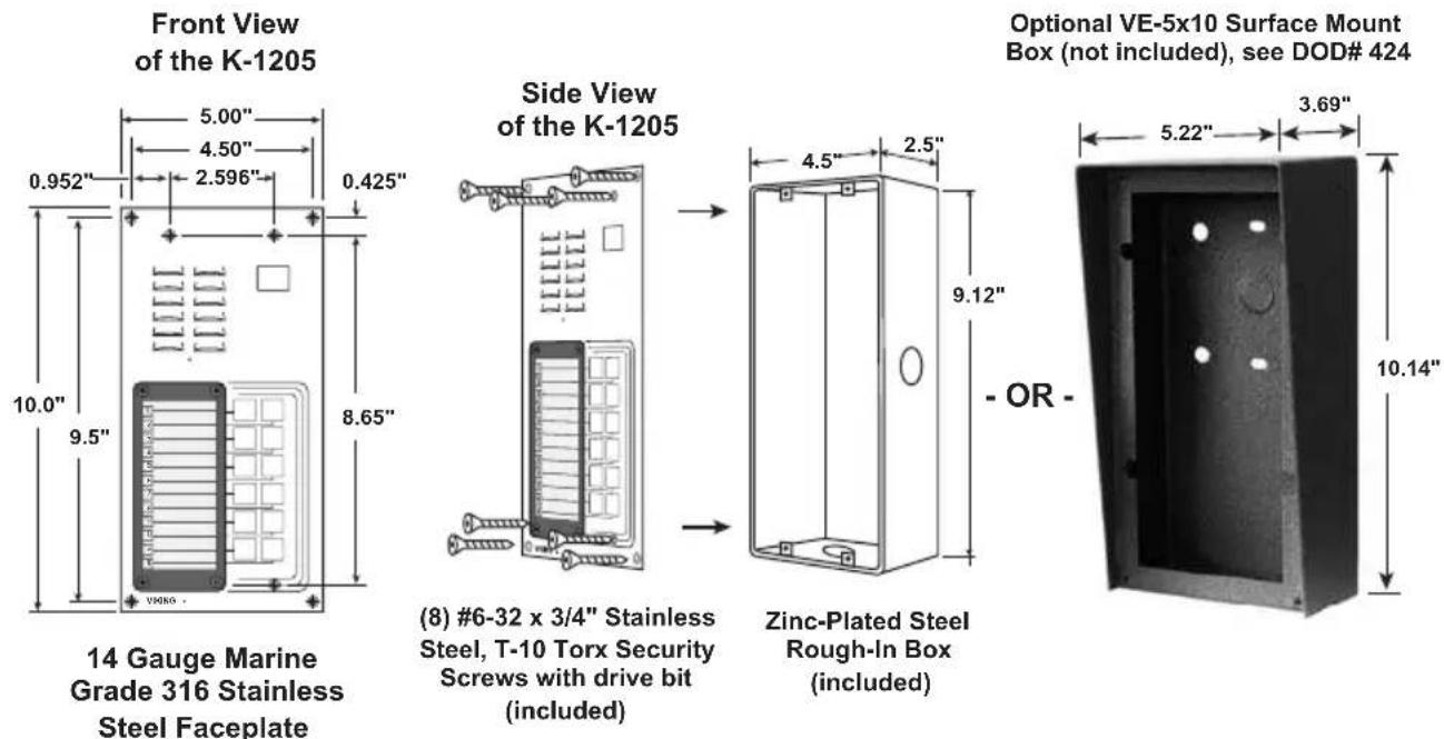 Front View of the K-1205 5.00" 4.50" 2.596" 0.425" 0.952" 10.0" 9.5" 8.65" V9080 Side View of the K-1205 4.5" 2.5" 9.12" OR - Optional VE-5x10 Surface Mount Box (not included), see DOD# 424 (8) #6-32 x 3/4" Stainless Steel, T-10 Torx Security Screws with drive bit (included) Zinc-Plated Steel Rough-In Box (included) 14 Gauge Marine Grade 316 Stainless Steel Faceplate 10.14"