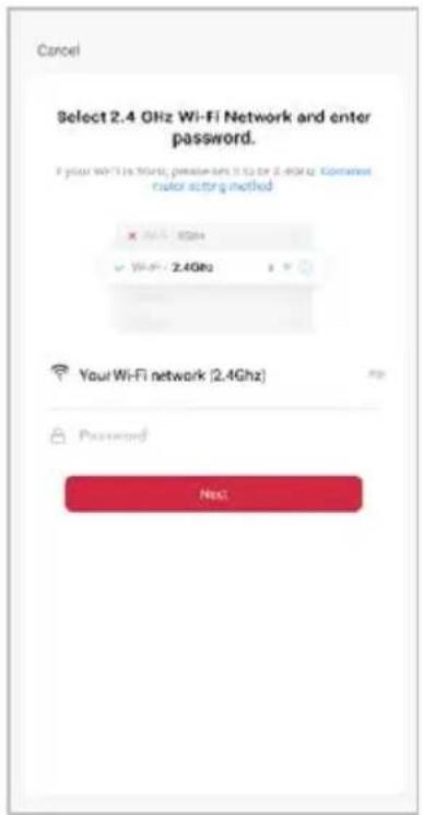 Cancel Select 2.4 GHz Wi-Fi Network and enter password. If your Wi-Fi is World, please set it to be 2.4GHz. Content motor acting method X: 8GHz Y: Wi-Fi: 2.4GHz Your Wi-Fi network (2.4GHz) Password Next