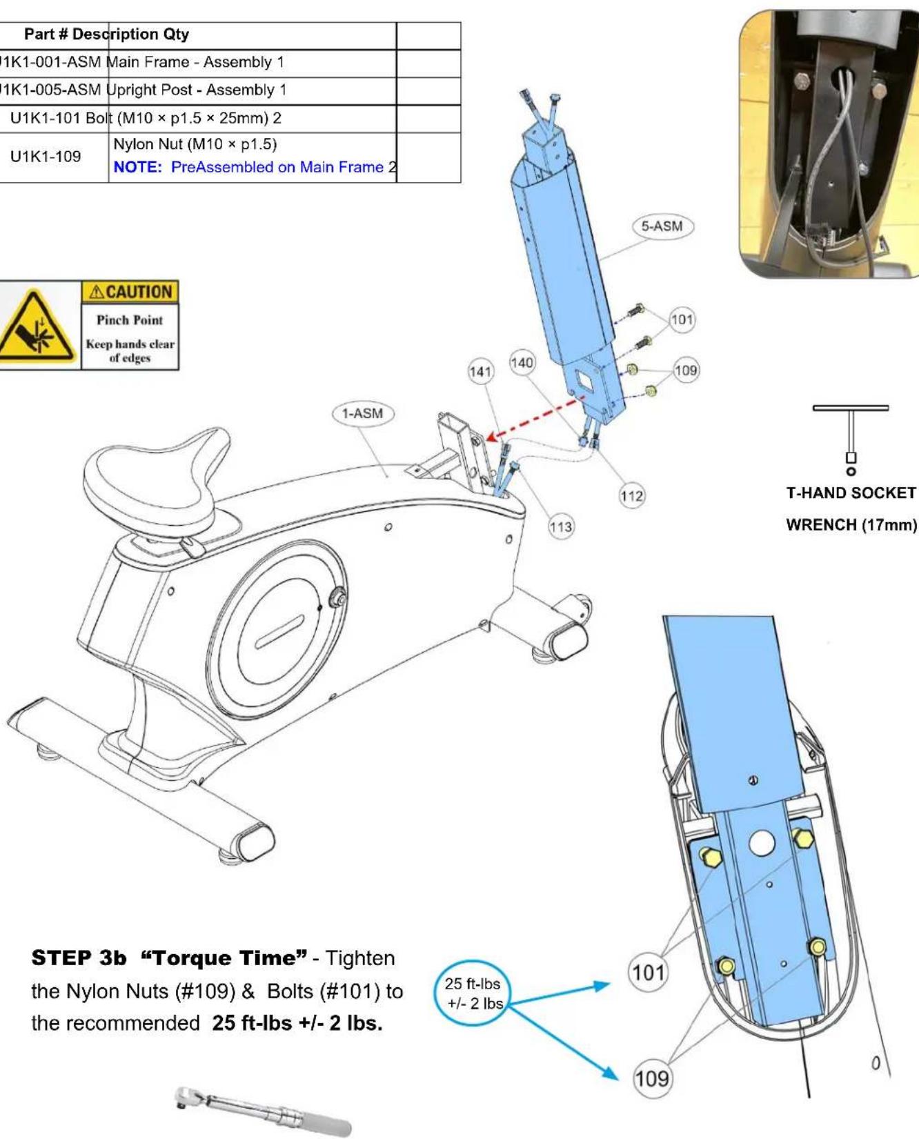 Part # Description Qty 1K1-001-ASM Main Frame - Assembly 1 1K1-005-ASM Upright Post - Assembly 1 U1K1-101 Bolt (M10 × p1.5 × 25mm) 2 U1K1-109 Nylon Nut (M10 × p1.5) NOTE: PreAssembled on Main Frame 2 CAUTION Pinch Point Keep hands clear of edges 5-ASM 101 109 141 140 112 13 1-ASM STEP 3b "Torque Time" - Tighten the Nylon Nuts (#109) & Bolts (#101) to the recommended 25 ft-lbs +/- 2 lbs. T-HAND SOCKET WRENCH (17mm) 25 ft-lbs +/- 2 lbs 101 109