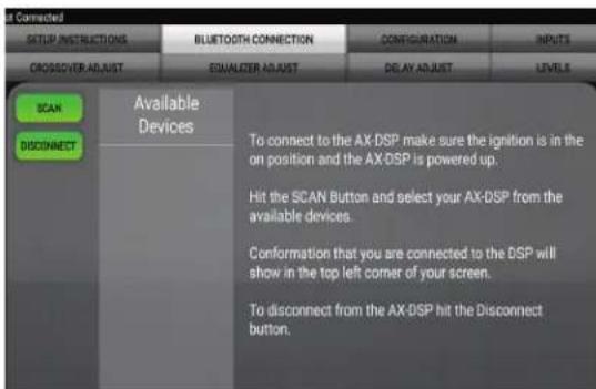 SET CONNECTED SETUP INSTRUCTIONS BLUETOOTH CONNECTION CONFIGURATION INPUTS CROSSOVER ADJUST EQUALIZER ADJUST DELAY ADJUST LEVELS SCAN DISCONNECT Available Devices To connect to the AX-DSP make sure the ignition is in the on position and the AX-DSP is powered up. Hit the SCAN Button and select your AX-DSP from the available devices. Conformation that you are connected to the DSP will show in the top left corner of your screen. To disconnect from the AX-DSP hit the Disconnect button.