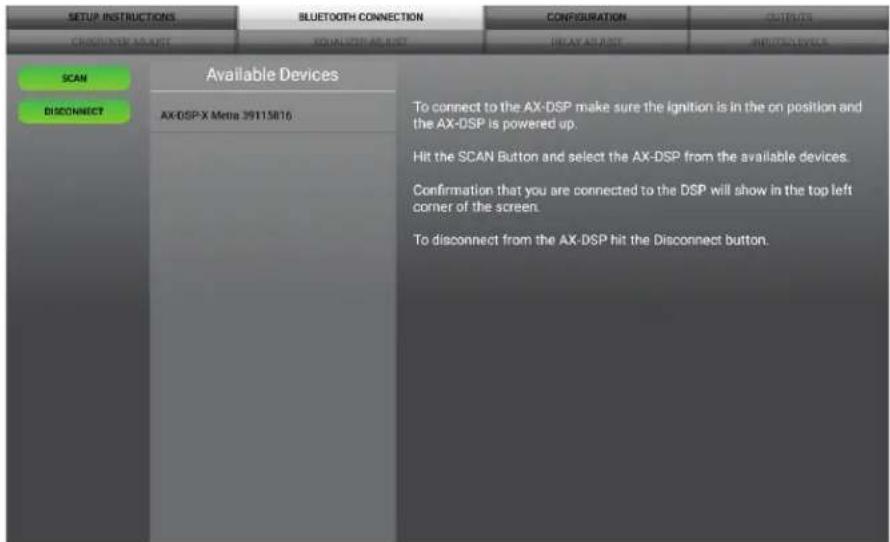 SETUP INSTRUCTIONS BLUETOOTH CONNECTION CONFIGURATION OUTPUTS CROCCIÓN AS USE AQUISICIO AS LIST BEAV AS LIST INPUTS LIST SCAN DISCONNECT Available Devices AX-DSP-X Metia 39115816 To connect to the AX-DSP make sure the ignition is in the on position and the AX-DSP is powered up. Hit the SCAN Button and select the AX-DSP from the available devices. Confirmation that you are connected to the DSP will show in the top left corner of the screen. To disconnect from the AX-DSP hit the Disconnect button.