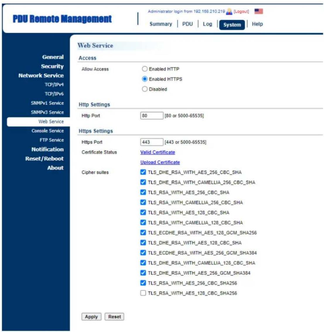 PDU Remote Management Administrator login from 192.168.210.219 [Logout] Summary | PDU | Log | System | Help General Security Network Service TCP/IPv4 TCP/IPv6 SNMPv1 Service SNMPv3 Service Web Service Console Service FTP Service Notification Reset/Reboot About Web Service Access Allow Access Enabled HTTP Enabled HTTPS Disabled Http Settings Http Port 80 [80 or 5000-65535] Https Settings Https Port 443 [443 or 5000-65535] Certificate Status Valid Certificate Upload Certificate Cipher suites ✓ TLS_DHE_RSA_WITH_AES_256_CBC_SHA ✓ TLS_DHE_RSA_WITH_CAMELLIA_256_CBC_SHA ✓ TLS_RSA_WITH_AES_256_CBC_SHA ✓ TLS_RSA_WITH_CAMELLIA_256_CBC_SHA ✓ TLS_RSA_WITH_AES_128_CBC_SHA ✓ TLS_RSA_WITH_CAMELLIA_128_CBC_SHA ✓ TLS_ECDHE_RSA_WITH_AES_128_GCM_SHA256 ✓ TLS_DHE_RSA_WITH_AES_128_CBC_SHA ✓ TLS_ECDHE_RSA_WITH_AES_256_GCM_SHA384 ✓ TLS_DHE_RSA_WITH_CAMELLIA_128_CBC_SHA ✓ TLS_DHE_RSA_WITH_AES_256_GCM_SHA384 ✓ TLS_RSA_WITH_AES_256_CBC_SHA256 □ TLS_RSA_WITH_AES_128_CBC_SHA256 Apply Reset
