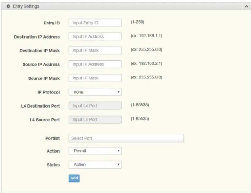 Entry Settings Entry ID Input Entry ID (1-250) Destination IP Address Input IP Address (ex: 192.168.1.1) Destination IP Mask Input IP Mask (ex: 255.255.0.0) Source IP Address Input IP Address (ex: 192.168.2.1) Source IP Mask Input IP Mask (ex: 255.255.0.0) IP Protocol none L4 Destination Port Input L4 Port (1-65535) L4 Source Port Input L4 Port (1-65535) Portlist Select Port Action Permit Status Active Add