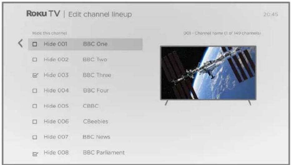 Roku TV | Edit channel lineup 20:45 Hide this channel 001 - Channel name (1 of 149 channels) Hide 001 BBC One Hide 002 BBC Two Hide 003 BBC Three Hide 004 BBC Four Hide 005 CBBC Hide 006 CBeebies Hide 007 BBC News Hide 008 BBC Parliament
