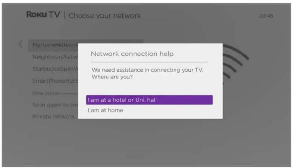 Roku TV | Choose your network 20:45 MyHomeNetwork NeighboursNetw StarbucksOpenV SmartPhoneHotS Other options Scan again to set Private network Network connection help We need assistance in connecting your TV. Where are you? I am at a hotel or Uni. hall! I am at home