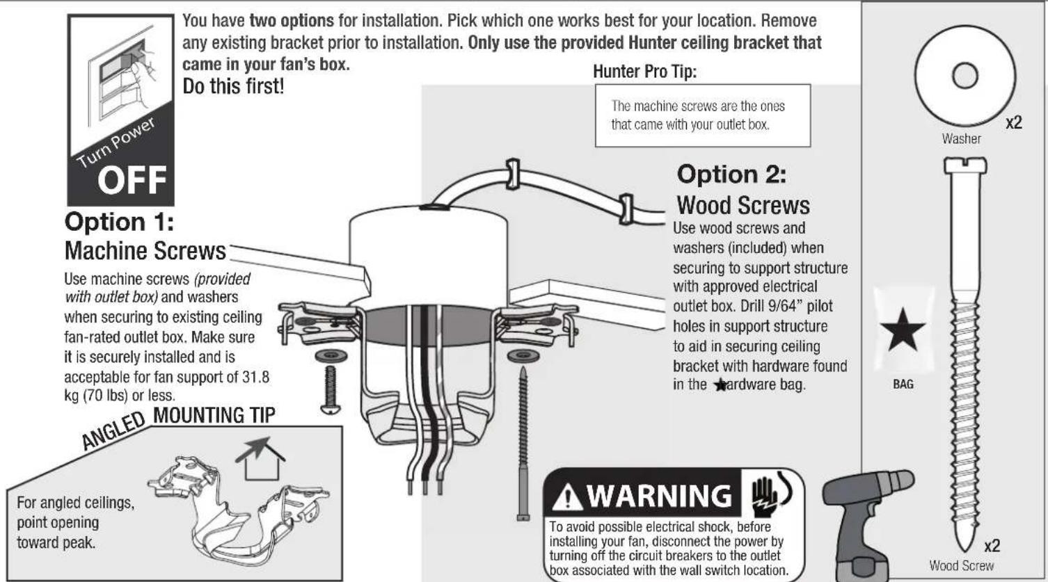 You have two options for installation. Pick which one works best for your location. Remove any existing bracket prior to installation. Only use the provided Hunter ceiling bracket that came in your fan's box. Do this first! Turn Power OFF Option 1: Machine Screws Use machine screws (provided with outlet box) and washers when securing to existing ceiling fan-rated outlet box. Make sure it is securely installed and is acceptable for fan support of 31.8 kg (70 lbs) or less. ANGLED MOUNTING TIP For angled ceilings, point opening toward peak. Hunter Pro Tip: The machine screws are the ones that came with your outlet box. Option 2: Wood Screws Use wood screws and washers (included) when securing to support structure with approved electrical outlet box. Drill 9/64" pilot holes in support structure to aid in securing ceiling bracket with hardware found in the ★hardware bag. WARNING To avoid possible electrical shock, before installing your fan, disconnect the power by turning off the circuit breakers to the outlet box associated with the wall switch location. BAG x2 Washer x2 Wood Screw
