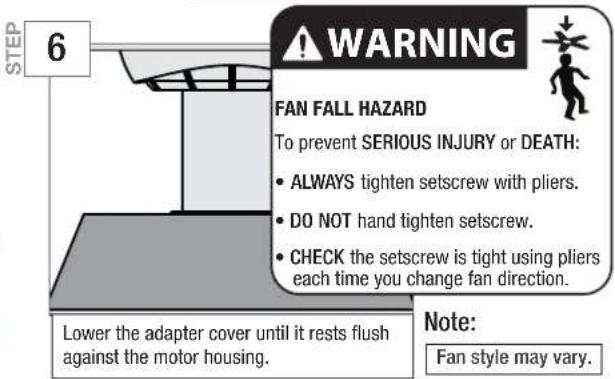 6 WARNING FAN FALL HAZARD To prevent SERIOUS INJURY or DEATH: • ALWAYS tighten setscrew with pliers. • DO NOT hand tighten setscrew. • CHECK the setscrew is tight using pliers each time you change fan direction. Lower the adapter cover until it rests flush against the motor housing. Note: Fan style may vary.