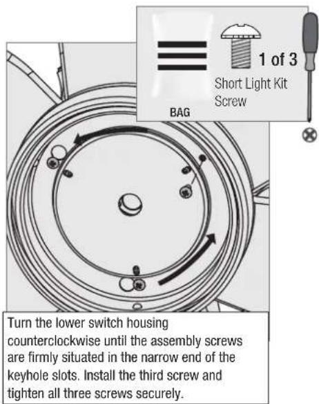 1 of 3 Short Light Kit Screw BAG Turn the lower switch housing counterclockwise until the assembly screws are firmly situated in the narrow end of the keyhole slots. Install the third screw and tighten all three screws securely.