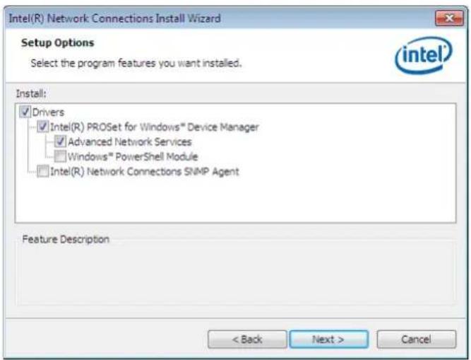 Intel(R) Network Connections Install Wizard Setup Options Select the program features you want installed. Install: ✓ Drivers ✓ Intel(R) PROSet for Windows™ Device Manager ✓ Advanced Network Services □ Windows™ PowerShell Module □ Intel(R) Network Connections SNMP Agent Feature Description < Back Next > Cancel