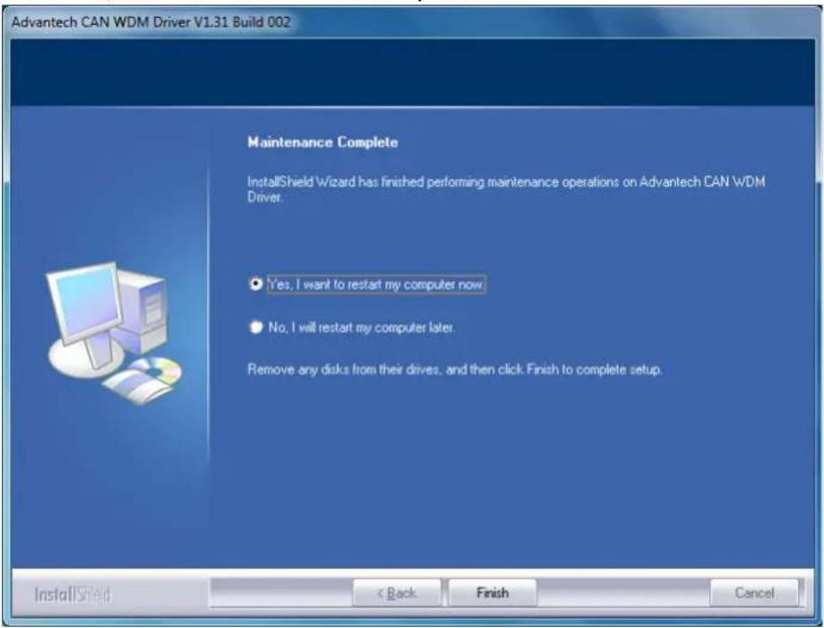 Advantech CAN WDM Driver V1.31 Build 002 Maintenance Complete InstallShield Wizard has finished performing maintenance operations on Advantech CAN WDM Driver. Yes, I want to restart my computer now. No, I will restart my computer later. Remove any disks from their drives, and then click Finish to complete setup. InstallShield < Back Finish Cancel
