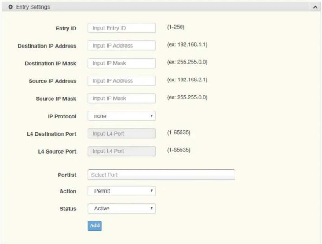 Entry Settings Entry ID Input Entry ID (1-250) Destination IP Address Input IP Address (ex: 192.168.1.1) Destination IP Mask Input IP Mask (ex: 255.255.0.0) Source IP Address Input IP Address (ex: 192.168.2.1) Source IP Mask Input IP Mask (ex: 255.255.0.0) IP Protocol none L4 Destination Port Input L4 Port (1-65535) L4 Source Port Input L4 Port (1-65535) Portlist Select Port Action Permit Status Active Add