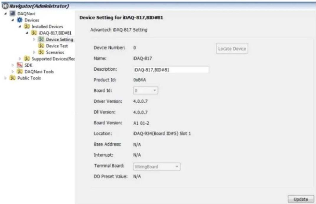 Navigator(Administrator) DAQNavi Devices Installed Devices iDAQ-817,BID#81 Device Setting Device Test Scenarios Supported Devices(Rec SDK DAQNavi Tools Public Tools Device Setting for iDAQ-817,BID#81 Advantech iDAQ-817 Setting Devcie Number: 0 Name: iDAQ-817 Description: iDAQ-817,BID#81 Product Id: 0x84A Board Id: 0 Driver Version: 4.0.0.7 Dil Version: 4.0.0.7 Board Version: A1 01-2 Location: iDAQ-934(Board ID#5) Slot 1 Base Address: N/A Interrupt: N/A Terminal Board: WiringBoard DO Preset Value: N/A Update