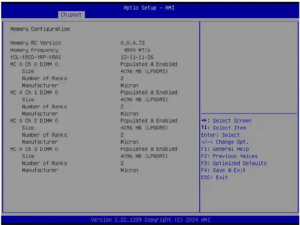 Chipset Aptio Setup - AMI Memory Configuration Memory RC Version 0.0.4.73 Memory Frequency 4800 MT/s tCL-tRCD-tRP-tRAS 13-11-11-26 MC 0 Ch 0 DIMM 0 Populated & Enabled Size 4096 MB (LPDDR5) Number of Ranks 2 Manufacturer Micron MC 0 Ch 1 DIMM 0 Populated & Enabled Size 4096 MB (LPDDR5) Number of Ranks 2 Manufacturer Micron MC 0 Ch 2 DIMM 0 Populated & Enabled Size 4096 MB (LPDDR5) Number of Ranks 2 Manufacturer Micron MC 0 Ch 3 DIMM 0 Populated & Enabled Size 4096 MB (LPDDR5) Number of Ranks 2 Manufacturer Micron ++: Select Screen ↑↓: Select Item Enter: Select +/-: Change Opt. F1: General Help F2: Previous Values F3: Optimized Defaults F4: Save & Exit ESC: Exit Version 2.22.1239 Copyright (C) 2024 AMI