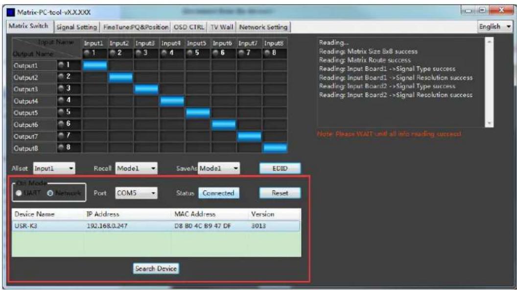 Matrix-PC-tool-vX.X.XXX Matrix Switch | Signal Setting | FineTuning PQ & Position | OSD CTRL | TV Wall | Network Setting | Output Name Input1 Input2 Input3 Input4 Input5 Input6 Input7 Input8 Output Name 1 2 3 4 5 6 7 8 Output1 1 Output2 2 Output3 3 Output4 4 Output5 5 Output6 6 Output7 7 Output8 8 Reading... Reading: Matrix Size Sx8 success Reading: Matrix Route success Reading: Input Board1 ->Signal Type success Reading: Input Board1 ->Signal Resolution success Reading: Input Board2 ->Signal Type success Reading: Input Board2 ->Signal Resolution success Note: Please WAIT unit all info reading success! Allset Input1 Recall Model SaveAs Model ECID Out Mode UART Network Port COM5 Status Connected Reset Device Name IP Address MAC Address Version USR-K3 192.168.0.247 D8 B0 4C B9 47 DF 3013 Search Device
