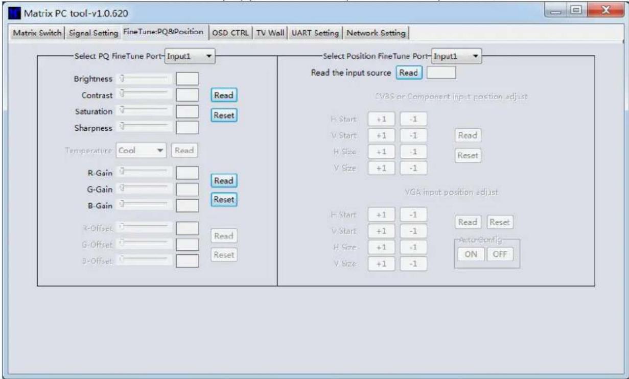 Matrix PC tool-v1.0.620 Matrix Switch | Signal Setting | FineTune:PQ&Position | OSD CTRL | TV Wall | UART Setting | Network Setting | Select PQ FineTune Port-Input1 Brightness Contrast Saturation Sharpness Temperature Cool Read R-Gain G-Gain B-Gain R-Offset G-Offset B-Offset Read Reset Read Reset Read the input source Read CVBS or Component input position adjust H Start: +1 -1 V Start: +1 -1 Read H Size: +1 -1 Reset V Size: +1 -1 VGA input position adjust H Start: +1 -1 Read Reset V Start: +1 -1 AutoConfig H Size: +1 -1 ON OFF V Size: +1 -1