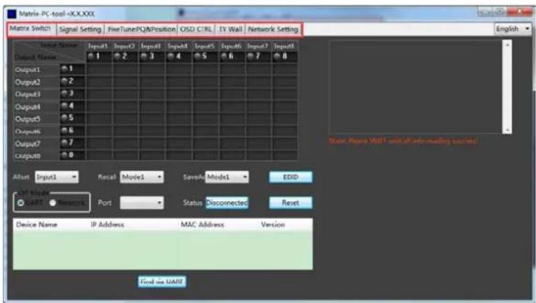 Matrix-PC-tool -X.X.XXX Matrix Switch Signal Setting FineTunePQ&Position OSD CTRL TV Wall Network Setting English Input Name Input1 Input2 Input3 Input4 Input5 Input6 Input7 Input8 Default Name: 1 2 3 4 5 6 7 8 Output1 1 Output2 2 Output3 3 Output4 4 Output5 5 Output6 6 Output7 7 Output8 After Input1 Recal Mode1 SaveAI Model1 EDID OP Mode START Network Port Status Disconnected Reset Device Name IP Address MAC Address Version Find the UART